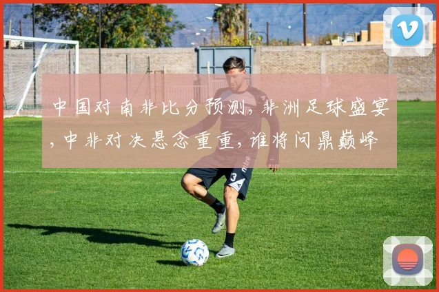 中国对南非比分预测,非洲足球盛宴,中非对决悬念重重,谁将问鼎巅峰