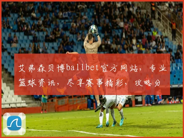 艾弗森贝博ballbet官方网站，专业篮球资讯，尽享赛事精彩，攻略分享