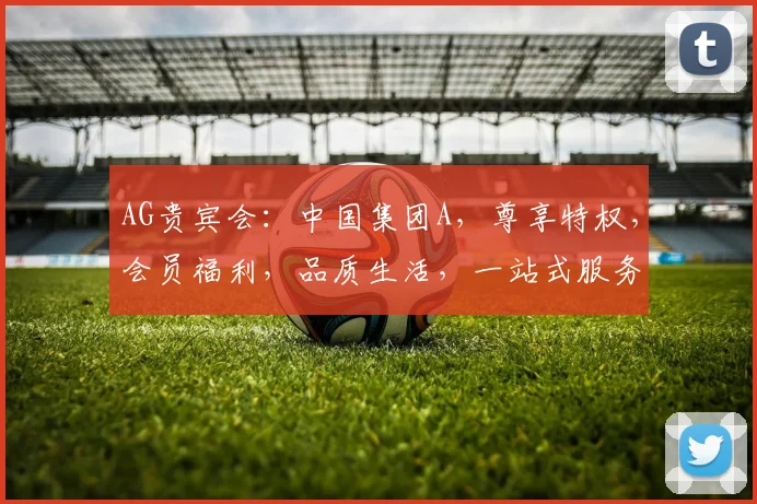 AG贵宾会：中国集团A，尊享特权，会员福利，品质生活，一站式服务，尽在掌握。