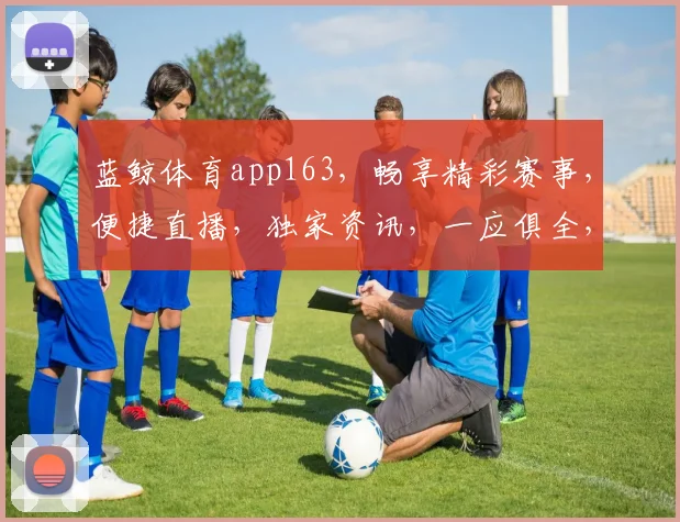 蓝鲸体育app163，畅享精彩赛事，便捷直播，独家资讯，一应俱全，不容错过