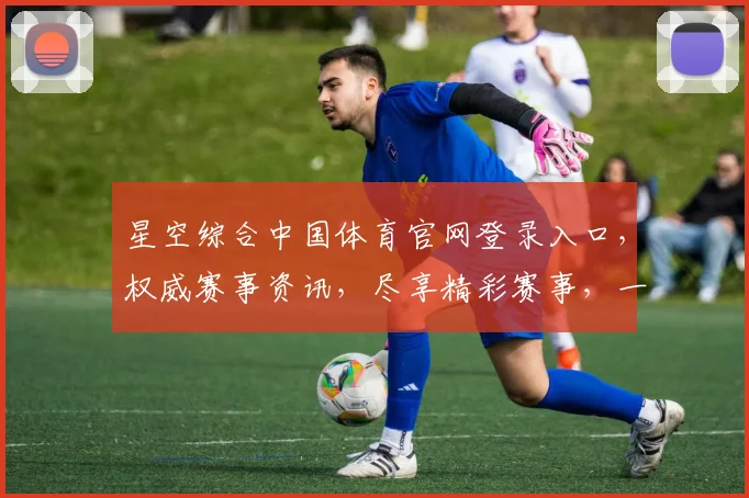 星空综合中国体育官网登录入口，权威赛事资讯，尽享精彩赛事，一网打尽