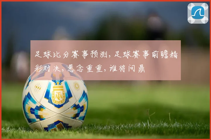足球比分赛事预测,足球赛事前瞻精彩对决,悬念重重,谁将问鼎