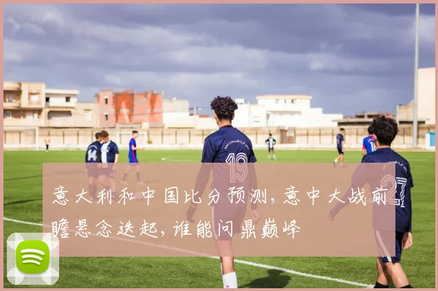 意大利和中国比分预测,意中大战前瞻悬念迭起,谁能问鼎巅峰